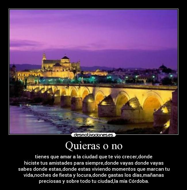 Quieras o no - tienes que amar a la ciudad que te vio crecer,donde
hiciste tus amistades para siempre,donde vayas donde vayas
sabes donde estas,donde estas viviendo momentos que marcan tu
vida,noches de fiesta y locura,donde gastas los días,mañanas
preciosas y sobre todo tu ciudad,la mía Córdoba.