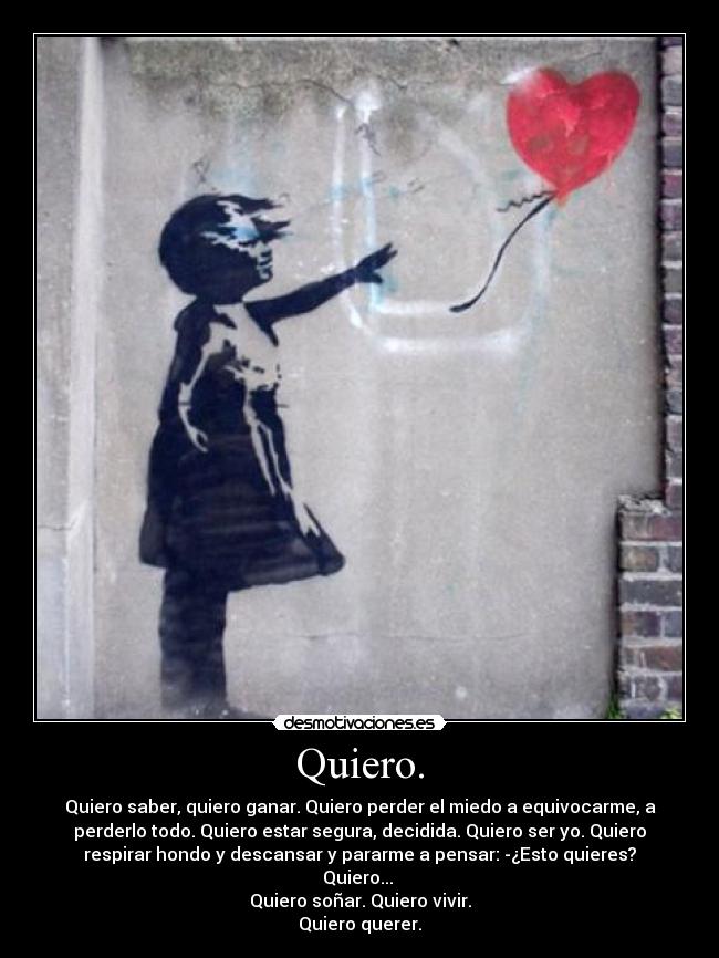 Quiero. - Quiero saber, quiero ganar. Quiero perder el miedo a equivocarme, a
perderlo todo. Quiero estar segura, decidida. Quiero ser yo. Quiero
respirar hondo y descansar y pararme a pensar: -¿Esto quieres?
Quiero...
Quiero soñar. Quiero vivir.
Quiero querer.