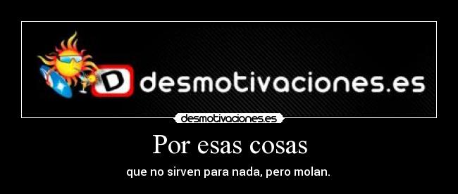 Por esas cosas - que no sirven para nada, pero molan. 