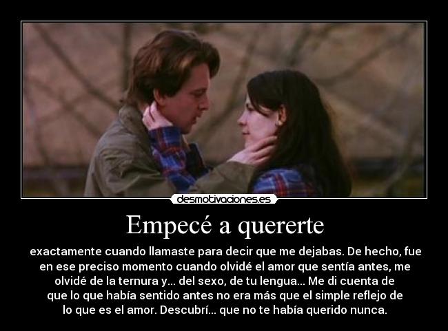 Empecé a quererte - exactamente cuando llamaste para decir que me dejabas. De hecho, fue
en ese preciso momento cuando olvidé el amor que sentía antes, me
olvidé de la ternura y... del sexo, de tu lengua... Me di cuenta de
que lo que había sentido antes no era más que el simple reflejo de
lo que es el amor. Descubrí... que no te había querido nunca.