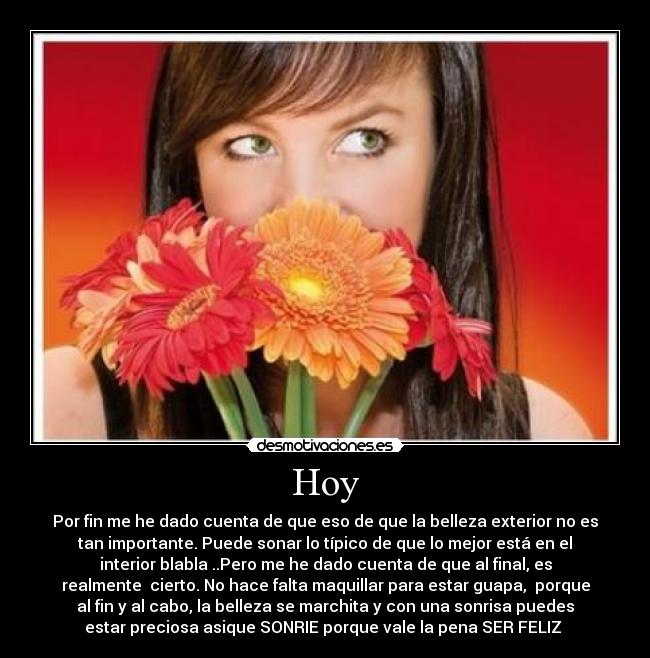 Hoy - Por fin me he dado cuenta de que eso de que la belleza exterior no es
tan importante. Puede sonar lo típico de que lo mejor está en el
interior blabla ..Pero me he dado cuenta de que al final, es
realmente cierto. No hace falta maquillar para estar guapa, porque
al fin y al cabo, la belleza se marchita y con una sonrisa puedes
estar preciosa asique SONRIE porque vale la pena SER FELIZ