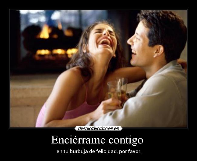 Enciérrame contigo  - en tu burbuja de felicidad, por favor.