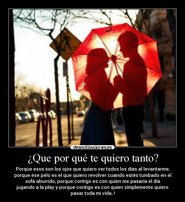 ¿Que por qué te quiero tanto? - Porque esos son los ojos que quiero ver todos los días al levantarme,
porque ese pelo es el que quiero revolver cuando estés tumbado en el
sofá aburrido, porque contigo es con quien me pasaría el día
jugando a la play y porque contigo es con quien simplemente quiero
pasar toda mi vida..!