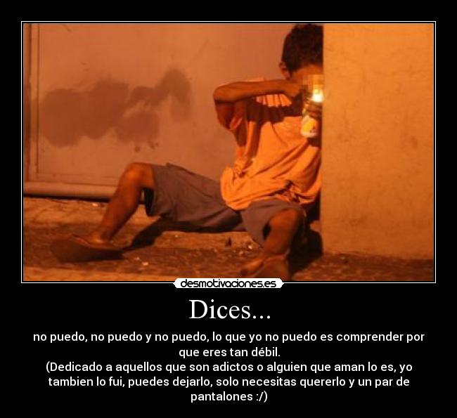 Dices... - no puedo, no puedo y no puedo, lo que yo no puedo es comprender por
que eres tan débil.
(Dedicado a aquellos que son adictos o alguien que aman lo es, yo
tambien lo fui, puedes dejarlo, solo necesitas quererlo y un par de
pantalones :/)