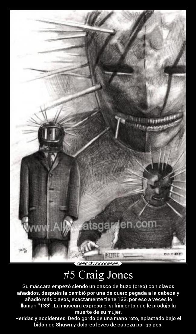 #5 Craig Jones - Su máscara empezó siendo un casco de buzo (creo) con clavos
añadidos, después la cambió por una de cuero pegada a la cabeza y
añadió más clavos, exactamente tiene 133, por eso a veces lo
llaman 133. La máscara expresa el sufrimiento que le produjo la
muerte de su mujer.
Heridas y accidentes: Dedo gordo de una mano roto, aplastado bajo el
bidón de Shawn y dolores leves de cabeza por golpes.