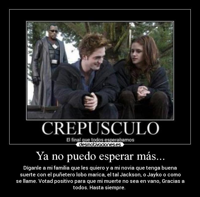 Ya no puedo esperar más... - Díganle a mi familia que les quiero y a mi novia que tenga buena
suerte con el puñetero lobo marica, el tal Jackson, o Jayko o como
se llame. Votad positivo para que mi muerte no sea en vano, Gracias a
todos. Hasta siempre.