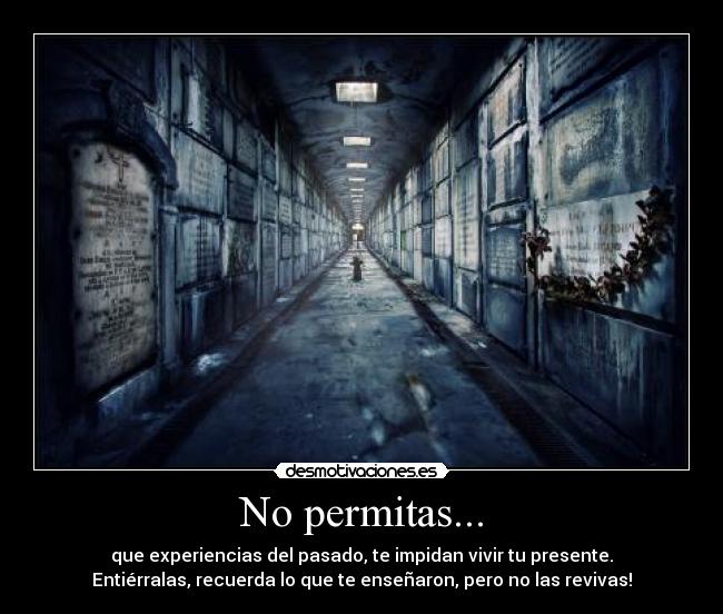 No permitas... - que experiencias del pasado, te impidan vivir tu presente.
Entiérralas, recuerda lo que te enseñaron, pero no las revivas!