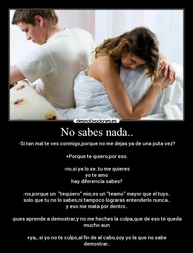 No sabes nada.. - -Si tan mal te ves conmigo,porque no me dejas ya de una puta vez?
+Porque te quiero,por eso.
-no,si ya lo se..tu me quieres
yo te amo
hay diferencia sabes?
-no,porque un tequiero mio,es un teamo mayor que el tuyo..
solo que tu no lo sabes,ni tampoco lograras entenderlo nunca..
y eso me mata por dentro..
-pues aprende a demostrar,y no me heches la culpa,que de eso te queda mucho aun
+ya,..si yo no te culpo,al fin de al cabo,soy yo la que no sabe demostrar..