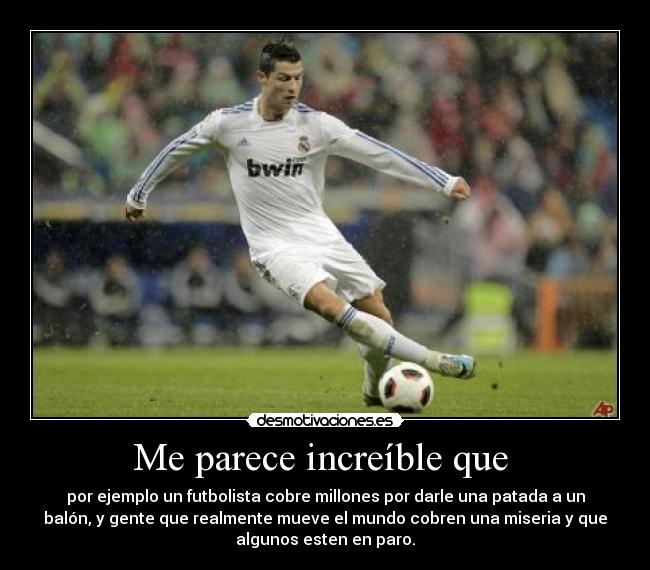 Me parece increíble que - por ejemplo un futbolista cobre millones por darle una patada a un
balón, y gente que realmente mueve el mundo cobren una miseria y que
algunos esten en paro.