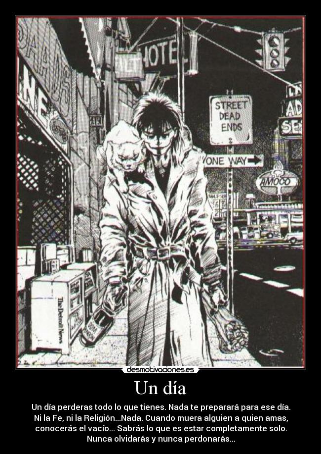 Un día - Un día perderas todo lo que tienes. Nada te preparará para ese día.
Ni la Fe, ni la Religión...Nada. Cuando muera alguien a quien amas,
conocerás el vacío... Sabrás lo que es estar completamente solo.
Nunca olvidarás y nunca perdonarás...