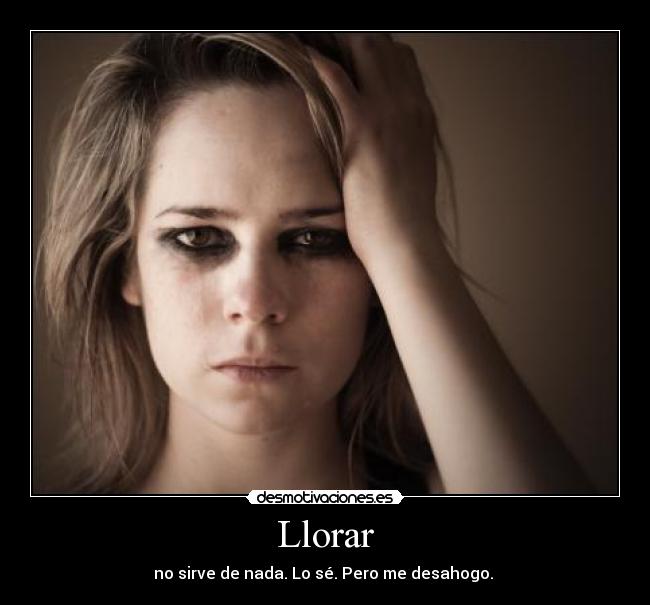 Llorar - no sirve de nada. Lo sé. Pero me desahogo. 