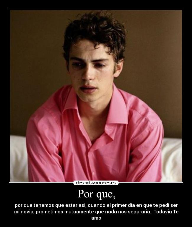 Por que, - por que tenemos que estar asi, cuando el primer dia en que te pedi ser
mi novia, prometimos mutuamente que nada nos separaria...Todavia Te
amo