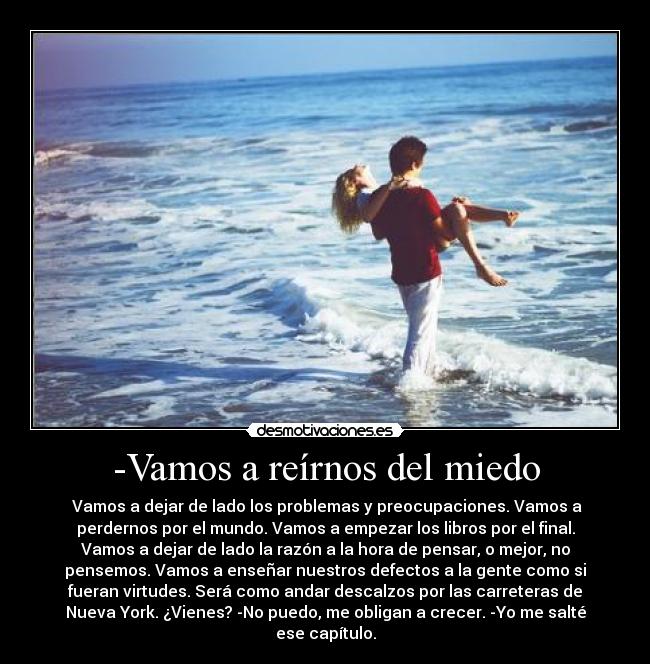 -Vamos a reírnos del miedo - Vamos a dejar de lado los problemas y preocupaciones. Vamos a
perdernos por el mundo. Vamos a empezar los libros por el final.
Vamos a dejar de lado la razón a la hora de pensar, o mejor, no
pensemos. Vamos a enseñar nuestros defectos a la gente como si
fueran virtudes. Será como andar descalzos por las carreteras de
Nueva York. ¿Vienes? -No puedo, me obligan a crecer. -Yo me salté
ese capítulo.