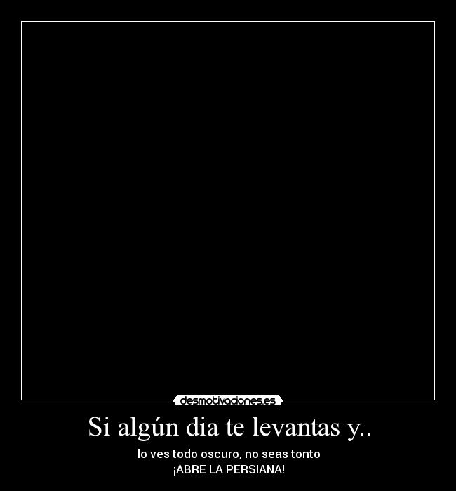 Si algún dia te levantas y.. - lo ves todo oscuro, no seas tonto
¡ABRE LA PERSIANA!