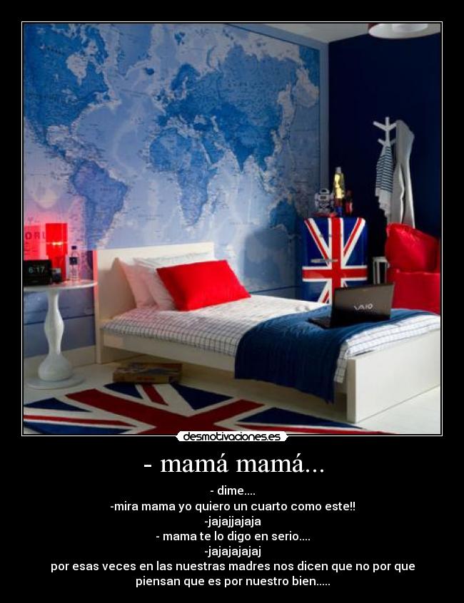 - mamá mamá... - - dime....
-mira mama yo quiero un cuarto como este!!
-jajajjajaja
- mama te lo digo en serio....
-jajajajajaj
por esas veces en las nuestras madres nos dicen que no por que
piensan que es por nuestro bien.....