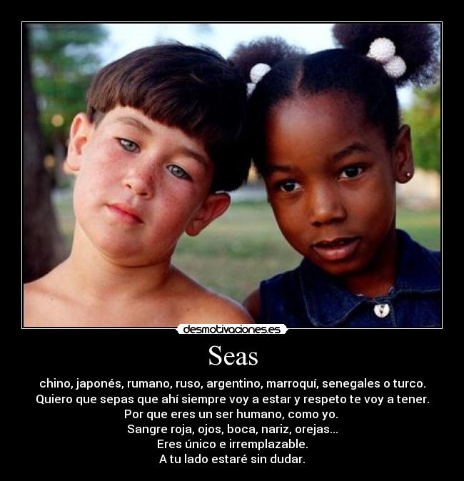 Seas - chino, japonés, rumano, ruso, argentino, marroquí, senegales o turco.
Quiero que sepas que ahí siempre voy a estar y respeto te voy a tener.
Por que eres un ser humano, como yo.
Sangre roja, ojos, boca, nariz, orejas...
Eres único e irremplazable.
A tu lado estaré sin dudar.