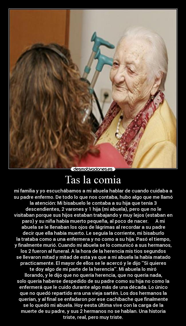 Tas la comia - mi familia y yo escuchábamos a mi abuela hablar de cuando cuidaba a
su padre enfermo. De todo lo que nos contaba, hubo algo que me llamó
la atención: Mi bisabuelo le contaba a su hija que tenía 3
descendientes, 2 varones y 1 hija (mi abuela), pero que no le
visitaban porque sus hijos estaban trabajando y muy lejos (estaban en
paro) y su niña había muerto pequeña, al poco de nacer.      A mi
abuela se le llenaban los ojos de lágrimas al recordar a su padre
decir que ella había muerto. Le seguía la corriente, mi bisaburlo
la trataba como a una enfermera y no como a su hija. Pasó el tiempo,
y finalmente murió. Cuando mi abuela se lo comunicó a sus hermanos,
los 2 fueron al funeral. A la hora de la herencia mis tios segundos
se llevaron mitad y mitad de esta ya que a mi abuela la había matado
practicamente. El mayor de ellos se le acercó y le dijo Si quieres
te doy algo de mi parte de la herencia. Mi abuela lo miró
llorando, y le dijo que no quería herencia, que no quería nada,
solo quería haberse despedido de su padre como su hija no como la
enfermerá que le cuido durante algo más de una década. Lo único
que no quedó repartido era una vieja sartén. Los dos hermanos la
querían, y al final se enfadaron por ese cachibache que finalmente
se lo quedó mi abuela. Hoy eesta última vive con la carga de la
muerte de su padre, y sus 2 hermanos no se hablan. Una historia
triste, real, pero muy triste.