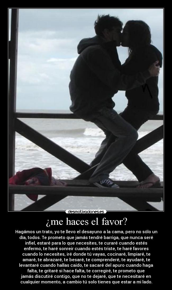 ¿me haces el favor? - Hagámos un trato, yo te llevo el desayuno a la cama, pero no sólo un
día, todos. Te prometo que jamás tendré barriga, que nunca seré
infiel, estaré para lo que necesites, te curaré cuando estés
enfermo, te haré sonreir cuando estés triste, te haré favores
cuando lo necesites, iré donde tú vayas, cocinaré, limpiaré, te
amaré, te abrazaré, te besaré, te comprenderé, te ayudaré, te
levantaré cuando hallas caido, te sacaré del apuro cuando haga
falta, te gritaré si hace falta, te corregiré, te prometo que
jamás discutiré contigo, que no te dejaré, que te necesitaré en
cualquier momento, a cambio tú solo tienes que estar a mi lado.