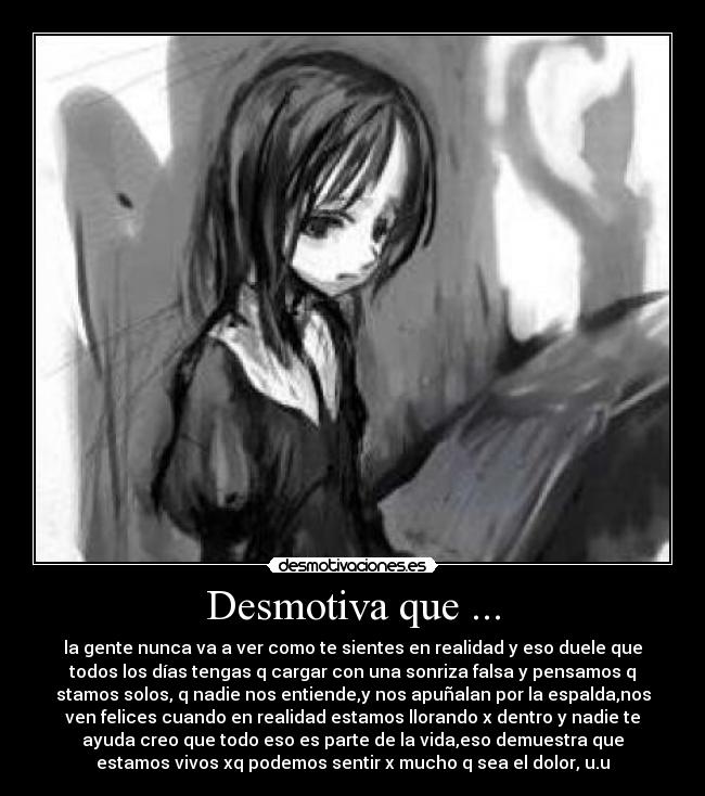 Desmotiva que ... - la gente nunca va a ver como te sientes en realidad y eso duele que
todos los días tengas q cargar con una sonriza falsa y pensamos q
stamos solos, q nadie nos entiende,y nos apuñalan por la espalda,nos
ven felices cuando en realidad estamos llorando x dentro y nadie te
ayuda creo que todo eso es parte de la vida,eso demuestra que
estamos vivos xq podemos sentir x mucho q sea el dolor, u.u