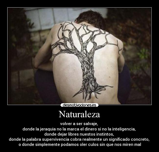 Naturaleza - volver a ser salvaje, 
donde la jeraquia no la marca el dinero si no la inteligencia, 
donde dejar libres nuestos instintos, 
donde la palabra supervivencia cobra realmente un significado concreto, 
o donde simplemente podamos oler culos sin que nos miren mal