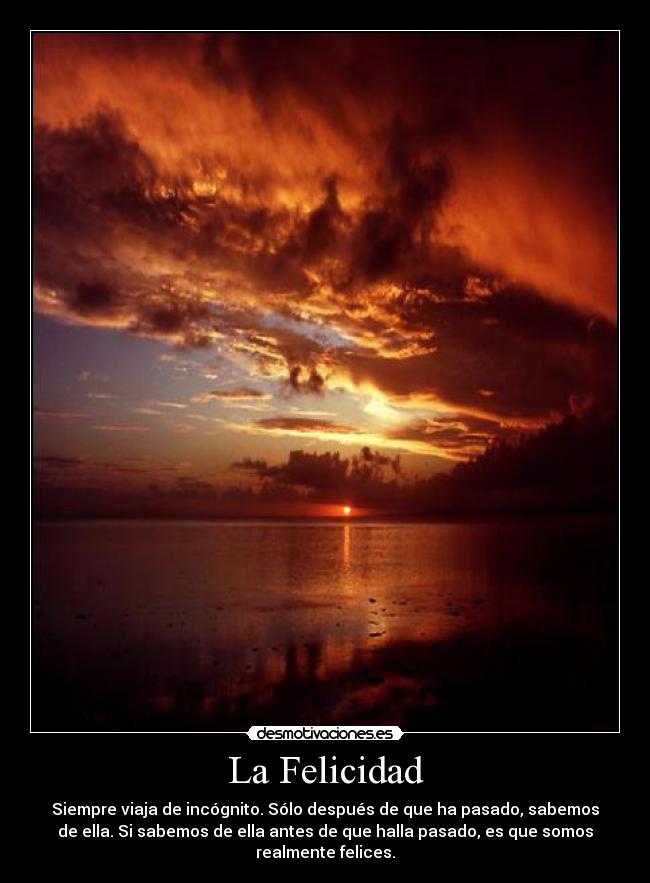 La Felicidad - Siempre viaja de incógnito. Sólo después de que ha pasado, sabemos
de ella. Si sabemos de ella antes de que halla pasado, es que somos
realmente felices.
