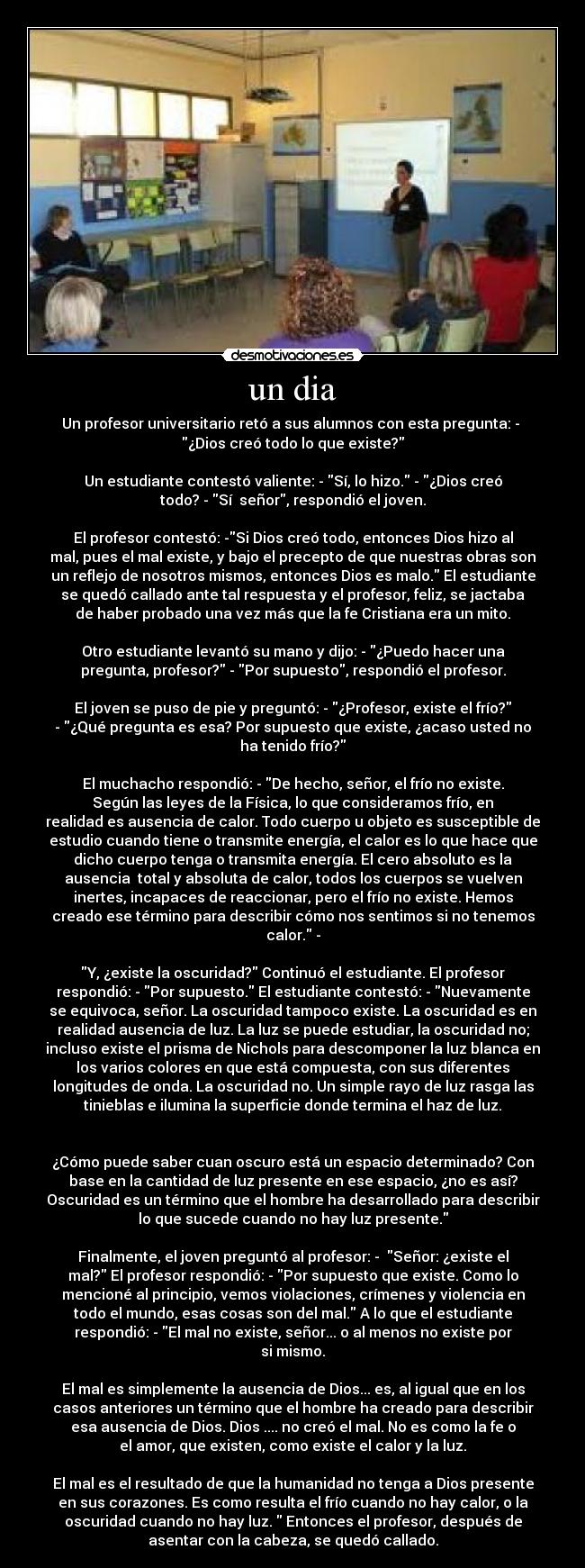 un dia - Un profesor universitario retó a sus alumnos con esta pregunta: - 
¿Dios creó todo lo que existe?

Un estudiante contestó valiente: - Sí, lo hizo. - ¿Dios creó
todo? - Sí  señor, respondió el joven.

El profesor contestó: -Si Dios creó todo, entonces Dios hizo al
mal, pues el mal existe, y bajo el precepto de que nuestras obras son
un reflejo de nosotros mismos, entonces Dios es malo. El estudiante
se quedó callado ante tal respuesta y el profesor, feliz, se jactaba
de haber probado una vez más que la fe Cristiana era un mito.

Otro estudiante levantó su mano y dijo: - ¿Puedo hacer una
pregunta, profesor? - Por supuesto, respondió el profesor.

El joven se puso de pie y preguntó: - ¿Profesor, existe el frío?
- ¿Qué pregunta es esa? Por supuesto que existe, ¿acaso usted no
ha tenido frío?

El muchacho respondió: - De hecho, señor, el frío no existe.
Según las leyes de la Física, lo que consideramos frío, en
realidad es ausencia de calor. Todo cuerpo u objeto es susceptible de
estudio cuando tiene o transmite energía, el calor es lo que hace que
dicho cuerpo tenga o transmita energía. El cero absoluto es la
ausencia  total y absoluta de calor, todos los cuerpos se vuelven
inertes, incapaces de reaccionar, pero el frío no existe. Hemos
creado ese término para describir cómo nos sentimos si no tenemos
calor. -

Y, ¿existe la oscuridad? Continuó el estudiante. El profesor
respondió: - Por supuesto. El estudiante contestó: - Nuevamente
se equivoca, señor. La oscuridad tampoco existe. La oscuridad es en
realidad ausencia de luz. La luz se puede estudiar, la oscuridad no;
incluso existe el prisma de Nichols para descomponer la luz blanca en
los varios colores en que está compuesta, con sus diferentes
longitudes de onda. La oscuridad no. Un simple rayo de luz rasga las
tinieblas e ilumina la superficie donde termina el haz de luz.


¿Cómo puede saber cuan oscuro está un espacio determinado? Con
base en la cantidad de luz presente en ese espacio, ¿no es así?
Oscuridad es un término que el hombre ha desarrollado para describir
lo que sucede cuando no hay luz presente.

Finalmente, el joven preguntó al profesor: -  Señor: ¿existe el
mal? El profesor respondió: - Por supuesto que existe. Como lo
mencioné al principio, vemos violaciones, crímenes y violencia en
todo el mundo, esas cosas son del mal. A lo que el estudiante
respondió: - El mal no existe, señor... o al menos no existe por
si mismo.

El mal es simplemente la ausencia de Dios... es, al igual que en los
casos anteriores un término que el hombre ha creado para describir
esa ausencia de Dios. Dios .... no creó el mal. No es como la fe o
el amor, que existen, como existe el calor y la luz.

El mal es el resultado de que la humanidad no tenga a Dios presente
en sus corazones. Es como resulta el frío cuando no hay calor, o la
oscuridad cuando no hay luz.  Entonces el profesor, después de
asentar con la cabeza, se quedó callado.