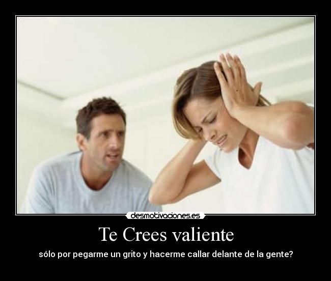 Te Crees valiente - sólo por pegarme un grito y hacerme callar delante de la gente?
