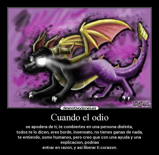 Cuando el odio - se apodera de ti, te combiertes en una persona distinta,
todos te lo dicen, eres borde, insensato, no tienes ganas de nada,
te entiendo, somo humanos, pero creo que con una ayuda y una explicacion, podrias
entrar en razon, y asi liberar ti corazon.