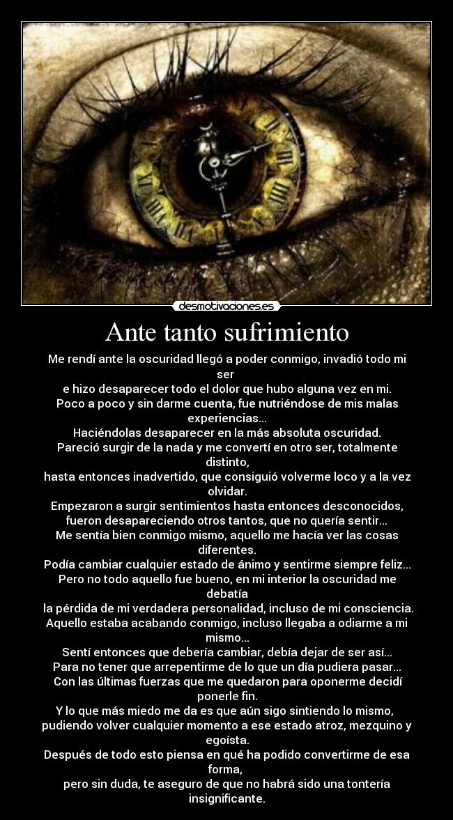 Ante tanto sufrimiento - Me rendí ante la oscuridad llegó a poder conmigo, invadió todo mi ser 
e hizo desaparecer todo el dolor que hubo alguna vez en mi.
Poco a poco y sin darme cuenta, fue nutriéndose de mis malas experiencias...
Haciéndolas desaparecer en la más absoluta oscuridad.
Pareció surgir de la nada y me convertí en otro ser, totalmente distinto,
hasta entonces inadvertido, que consiguió volverme loco y a la vez olvidar.
Empezaron a surgir sentimientos hasta entonces desconocidos,
fueron desapareciendo otros tantos, que no quería sentir...
Me sentía bien conmigo mismo, aquello me hacía ver las cosas diferentes.
Podía cambiar cualquier estado de ánimo y sentirme siempre feliz...
Pero no todo aquello fue bueno, en mi interior la oscuridad me debatía
 la pérdida de mi verdadera personalidad, incluso de mi consciencia.
Aquello estaba acabando conmigo, incluso llegaba a odiarme a mi mismo...
Sentí entonces que debería cambiar, debía dejar de ser así...
Para no tener que arrepentirme de lo que un día pudiera pasar...
 Con las últimas fuerzas que me quedaron para oponerme decidí ponerle fin.
Y lo que más miedo me da es que aún sigo sintiendo lo mismo, 
pudiendo volver cualquier momento a ese estado atroz, mezquino y egoísta.
Después de todo esto piensa en qué ha podido convertirme de esa forma, 
pero sin duda, te aseguro de que no habrá sido una tontería insignificante.