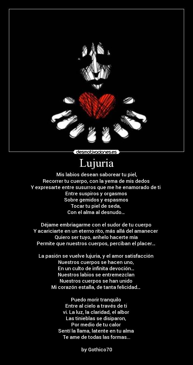 Lujuria - Mis labios desean saborear tu piel,
Recorrer tu cuerpo, con la yema de mis dedos
Y expresarte entre susurros que me he enamorado de ti
Entre suspiros y orgasmos
Sobre gemidos y espasmos
Tocar tu piel de seda,
Con el alma al desnudo…
Déjame embriagarme con el sudor de tu cuerpo
Y acariciarte en un eterno rito, más allá del amanecer
Quiero ser tuyo, anhelo hacerte mía
Permite que nuestros cuerpos, perciban el placer…
La pasión se vuelve lujuria, y el amor satisfacción
Nuestros cuerpos se hacen uno,
En un culto de infinita devoción…
Nuestros labios se entremezclan
Nuestros cuerpos se han unido
Mi corazón estalla, de tanta felicidad…
Puedo morir tranquilo
Entre al cielo a través de ti
vi. La luz, la claridad, el albor
Las tinieblas se disiparon,
Por medio de tu calor
Sentí la llama, latente en tu alma
Te ame de todas las formas...
by Gothico70