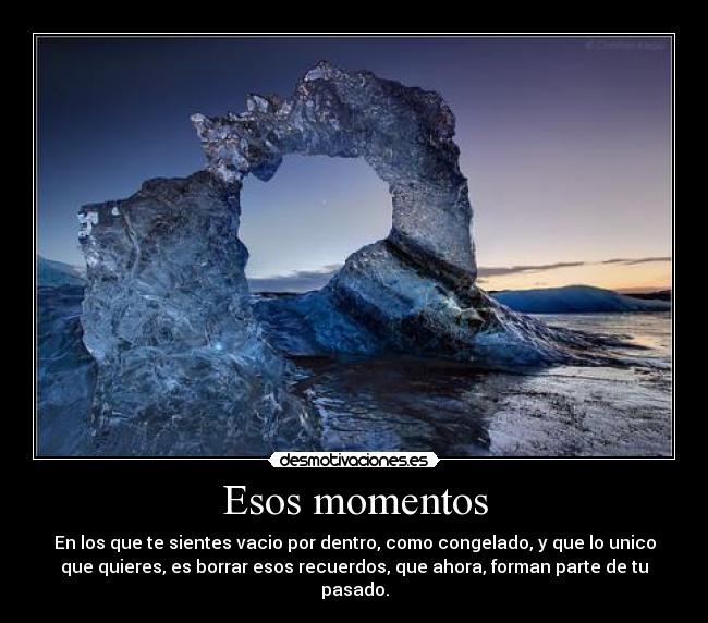 Esos momentos - En los que te sientes vacio por dentro, como congelado, y que lo unico
que quieres, es borrar esos recuerdos, que ahora, forman parte de tu
pasado.