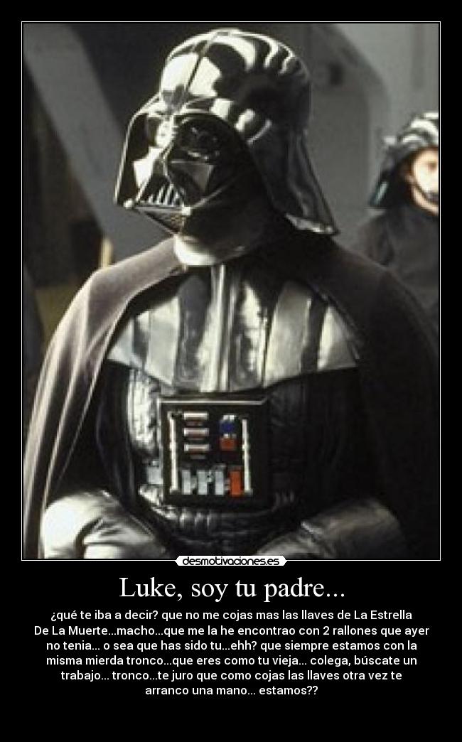 Luke, soy tu padre... - ¿qué te iba a decir? que no me cojas mas las llaves de La Estrella
De La Muerte...macho...que me la he encontrao con 2 rallones que ayer
no tenia... o sea que has sido tu...ehh? que siempre estamos con la
misma mierda tronco...que eres como tu vieja... colega, búscate un
trabajo... tronco...te juro que como cojas las llaves otra vez te
arranco una mano... estamos??