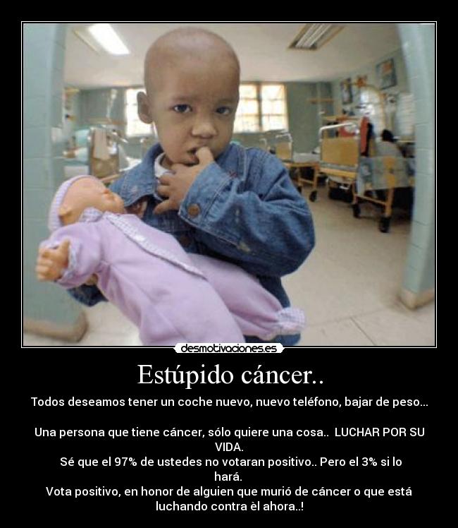 Estúpido cáncer.. - Todos deseamos tener un coche nuevo, nuevo teléfono, bajar de peso...

Una persona que tiene cáncer, sólo quiere una cosa..  LUCHAR POR SU
VIDA.
 Sé que el 97% de ustedes no votaran positivo.. Pero el 3% si lo
hará. 
Vota positivo, en honor de alguien que murió de cáncer o que está
luchando contra èl ahora..!