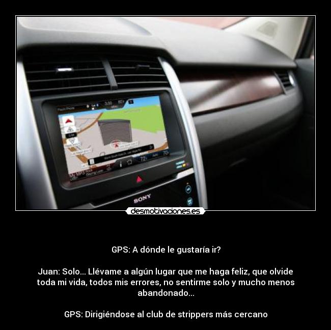          - GPS: A dónde le gustaría ir?

Juan: Solo... Llévame a algún lugar que me haga feliz, que olvide
toda mi vida, todos mis errores, no sentirme solo y mucho menos
abandonado...

GPS: Dirigiéndose al club de strippers más cercano