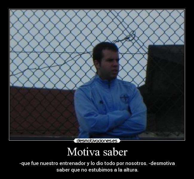 Motiva saber - -que fue nuestro entrenador y lo dio todo por nosotros. -desmotiva
saber que no estubimos a la altura.