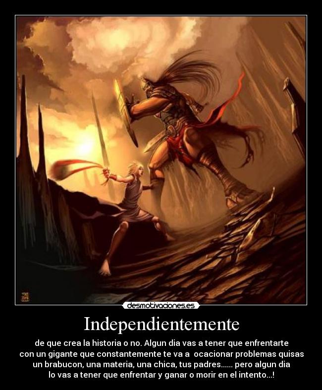 Independientemente - de que crea la historia o no. Algun dia vas a tener que enfrentarte
con un gigante que constantemente te va a ocacionar problemas quisas
un brabucon, una materia, una chica, tus padres...... pero algun dia
lo vas a tener que enfrentar y ganar o morir en el intento...!