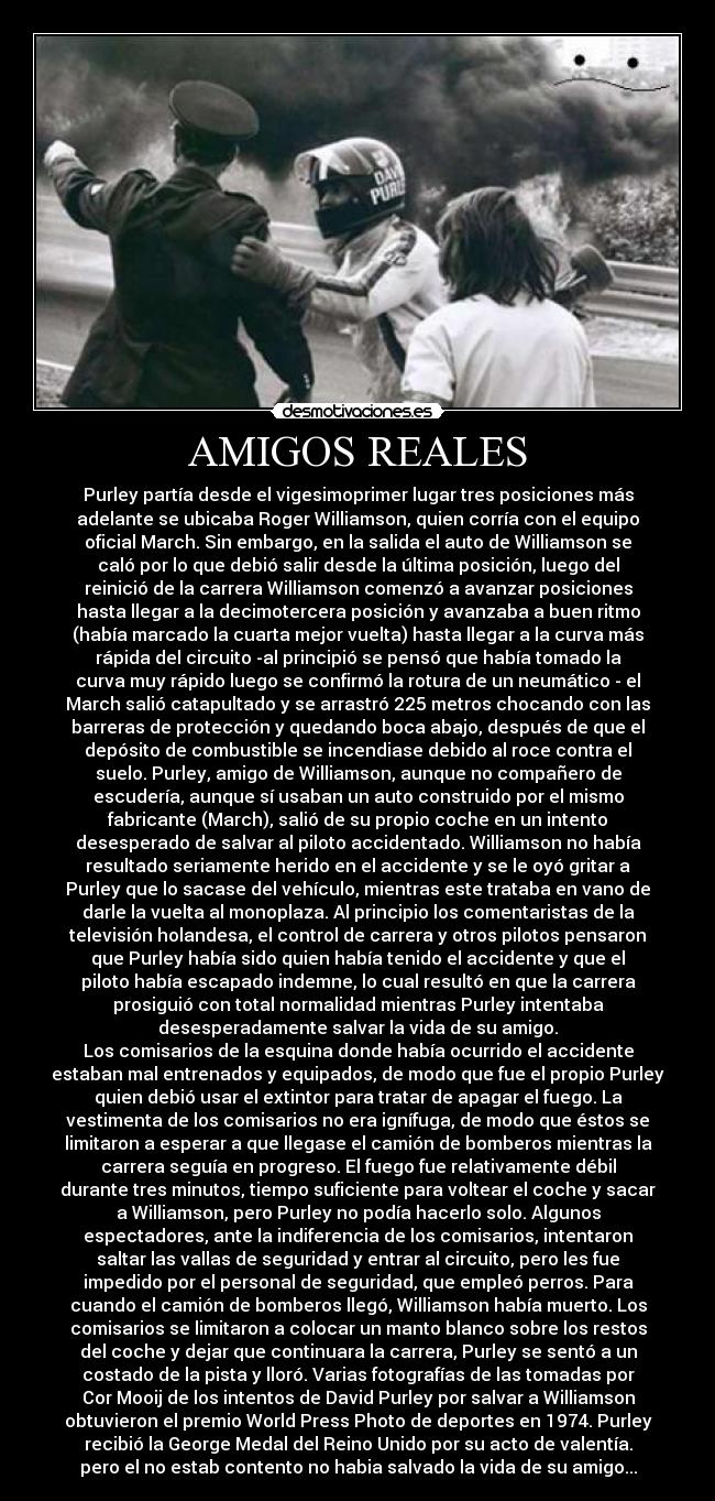 AMIGOS REALES - Purley partía desde el vigesimoprimer lugar tres posiciones más
adelante se ubicaba Roger Williamson, quien corría con el equipo
oficial March. Sin embargo, en la salida el auto de Williamson se
caló por lo que debió salir desde la última posición, luego del
reinició de la carrera Williamson comenzó a avanzar posiciones
hasta llegar a la decimotercera posición y avanzaba a buen ritmo
(había marcado la cuarta mejor vuelta) hasta llegar a la curva más
rápida del circuito -al principió se pensó que había tomado la
curva muy rápido luego se confirmó la rotura de un neumático - el
March salió catapultado y se arrastró 225 metros chocando con las
barreras de protección y quedando boca abajo, después de que el
depósito de combustible se incendiase debido al roce contra el
suelo. Purley, amigo de Williamson, aunque no compañero de
escudería, aunque sí usaban un auto construido por el mismo
fabricante (March), salió de su propio coche en un intento
desesperado de salvar al piloto accidentado. Williamson no había
resultado seriamente herido en el accidente y se le oyó gritar a
Purley que lo sacase del vehículo, mientras este trataba en vano de
darle la vuelta al monoplaza. Al principio los comentaristas de la
televisión holandesa, el control de carrera y otros pilotos pensaron
que Purley había sido quien había tenido el accidente y que el
piloto había escapado indemne, lo cual resultó en que la carrera
prosiguió con total normalidad mientras Purley intentaba
desesperadamente salvar la vida de su amigo.
Los comisarios de la esquina donde había ocurrido el accidente
estaban mal entrenados y equipados, de modo que fue el propio Purley
quien debió usar el extintor para tratar de apagar el fuego. La
vestimenta de los comisarios no era ignífuga, de modo que éstos se
limitaron a esperar a que llegase el camión de bomberos mientras la
carrera seguía en progreso. El fuego fue relativamente débil
durante tres minutos, tiempo suficiente para voltear el coche y sacar
a Williamson, pero Purley no podía hacerlo solo. Algunos
espectadores, ante la indiferencia de los comisarios, intentaron
saltar las vallas de seguridad y entrar al circuito, pero les fue
impedido por el personal de seguridad, que empleó perros. Para
cuando el camión de bomberos llegó, Williamson había muerto. Los
comisarios se limitaron a colocar un manto blanco sobre los restos
del coche y dejar que continuara la carrera, Purley se sentó a un
costado de la pista y lloró. Varias fotografías de las tomadas por
Cor Mooij de los intentos de David Purley por salvar a Williamson
obtuvieron el premio World Press Photo de deportes en 1974. Purley
recibió la George Medal del Reino Unido por su acto de valentía.
pero el no estab contento no habia salvado la vida de su amigo...