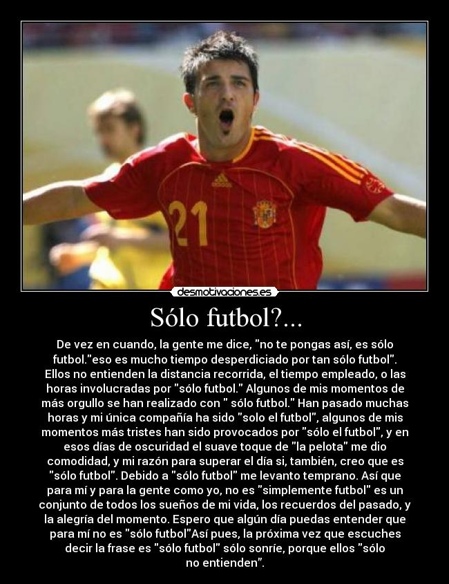 Sólo futbol?... - De vez en cuando, la gente me dice, no te pongas así, es sólo
futbol.eso es mucho tiempo desperdiciado por tan sólo futbol.
Ellos no entienden la distancia recorrida, el tiempo empleado, o las
horas involucradas por sólo futbol. Algunos de mis momentos de
más orgullo se han realizado con sólo futbol. Han pasado muchas
horas y mi única compañía ha sido solo el futbol, algunos de mis
momentos más tristes han sido provocados por sólo el futbol, y en
esos días de oscuridad el suave toque de la pelota me dio
comodidad, y mi razón para superar el día si, también, creo que es
sólo futbol. Debido a sólo futbol me levanto temprano. Así que
para mí y para la gente como yo, no es simplemente futbol es un
conjunto de todos los sueños de mi vida, los recuerdos del pasado, y
la alegría del momento. Espero que algún día puedas entender que
para mí no es sólo futbolAsí pues, la próxima vez que escuches
decir la frase es sólo futbol sólo sonríe, porque ellos sólo
no entienden”.