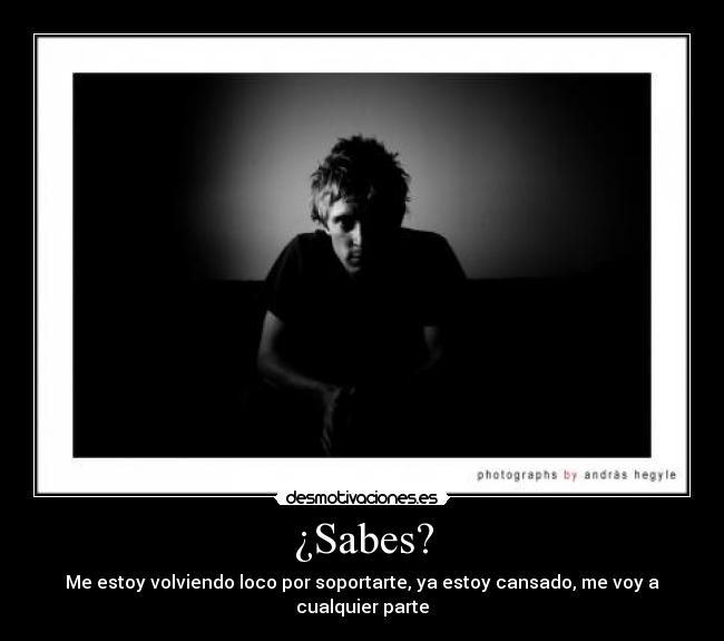 ¿Sabes? - Me estoy volviendo loco por soportarte, ya estoy cansado, me voy a cualquier parte