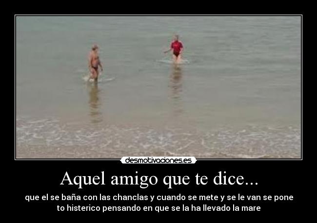 Aquel amigo que te dice... - que el se baña con las chanclas y cuando se mete y se le van se pone
to histerico pensando en que se la ha llevado la mare