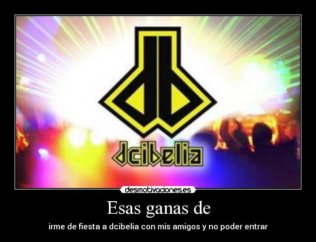 Esas ganas de - irme de fiesta a dcibelia con mis amigos y no poder entrar