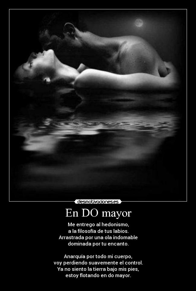 En DO mayor - Me entrego al hedonismo,
a la filosofía de tus labios.
Arrastrada por una ola indomable
dominada por tu encanto.

Anarquía por todo mi cuerpo,
voy perdiendo suavemente el control.
Ya no siento la tierra bajo mis pies,
estoy flotando en do mayor.
