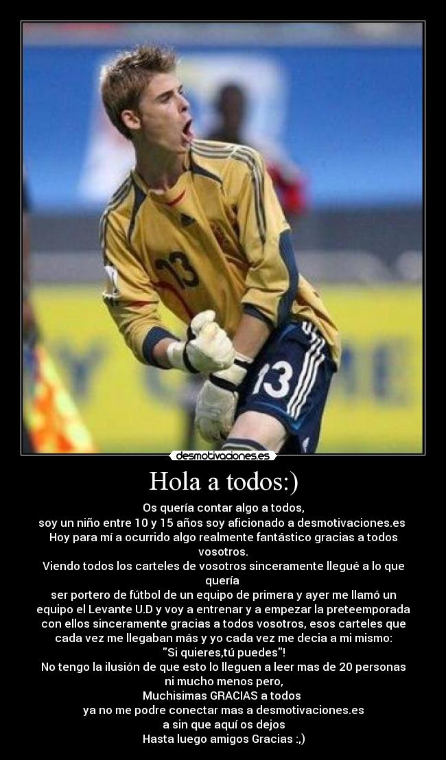 Hola a todos:) - Os quería contar algo a todos,
soy un niño entre 10 y 15 años soy aficionado a desmotivaciones.es
Hoy para mí a ocurrido algo realmente fantástico gracias a todos
vosotros.
Viendo todos los carteles de vosotros sinceramente llegué a lo que
quería
ser portero de fútbol de un equipo de primera y ayer me llamó un
equipo el Levante U.D y voy a entrenar y a empezar la preteemporada
con ellos sinceramente gracias a todos vosotros, esos carteles que
cada vez me llegaban más y yo cada vez me decia a mi mismo:
Si quieres,tú puedes!
No tengo la ilusión de que esto lo lleguen a leer mas de 20 personas
ni mucho menos pero,
Muchisimas GRACIAS a todos
ya no me podre conectar mas a desmotivaciones.es
a sin que aquí os dejos
Hasta luego amigos Gracias :,)