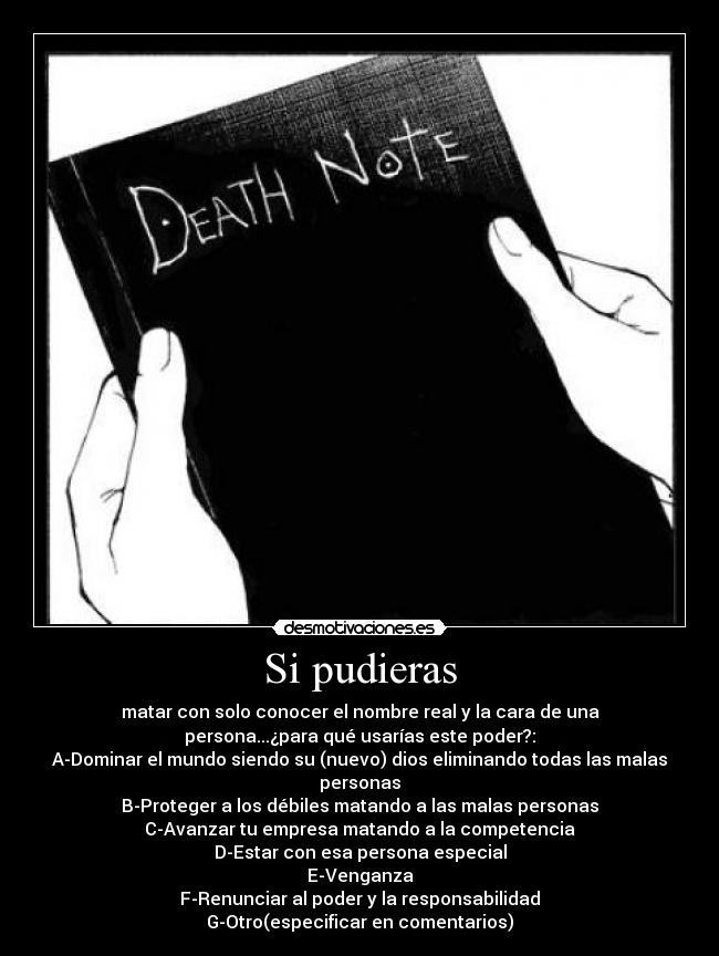 Si pudieras - matar con solo conocer el nombre real y la cara de una
persona...¿para qué usarías este poder?:
A-Dominar el mundo siendo su (nuevo) dios eliminando todas las malas
personas
B-Proteger a los débiles matando a las malas personas
C-Avanzar tu empresa matando a la competencia
D-Estar con esa persona especial
E-Venganza
F-Renunciar al poder y la responsabilidad
G-Otro(especificar en comentarios)