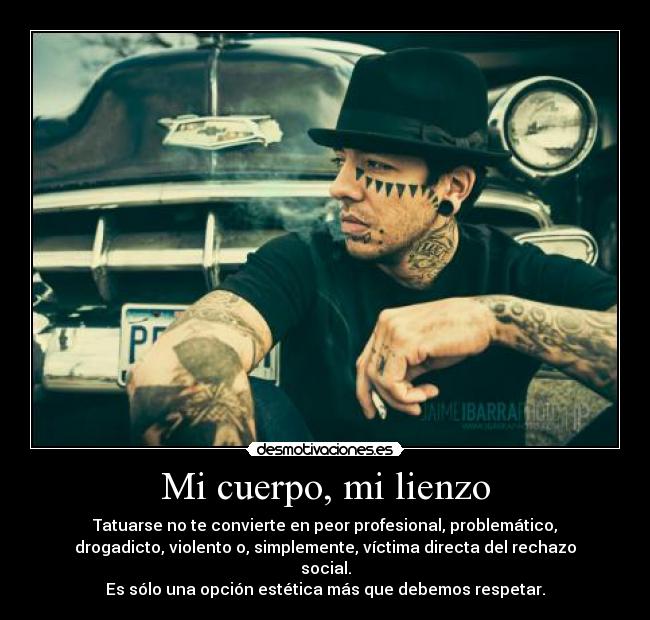 Mi cuerpo, mi lienzo - Tatuarse no te convierte en peor profesional, problemático,
drogadicto, violento o, simplemente, víctima directa del rechazo
social.
Es sólo una opción estética más que debemos respetar.
