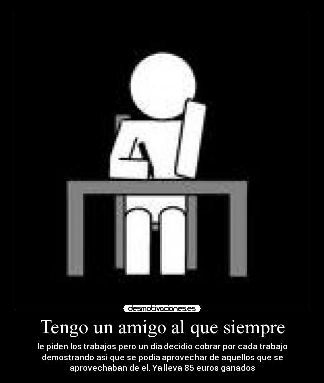 Tengo un amigo al que siempre - le piden los trabajos pero un dia decidio cobrar por cada trabajo
demostrando asi que se podia aprovechar de aquellos que se
aprovechaban de el. Ya lleva 85 euros ganados