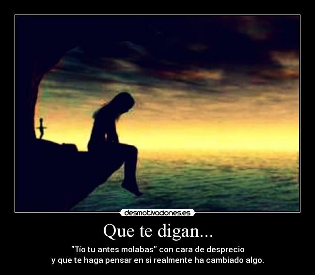 Que te digan... - Tío tu antes molabas con cara de desprecio
y que te haga pensar en si realmente ha cambiado algo.