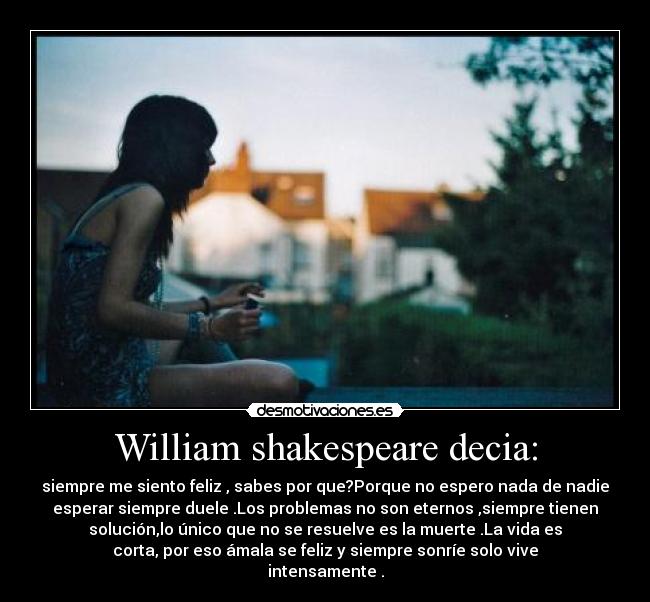 William shakespeare decia: - siempre me siento feliz , sabes por que?Porque no espero nada de nadie
esperar siempre duele .Los problemas no son eternos ,siempre tienen
solución,lo único que no se resuelve es la muerte .La vida es
corta, por eso ámala se feliz y siempre sonríe solo vive
intensamente .