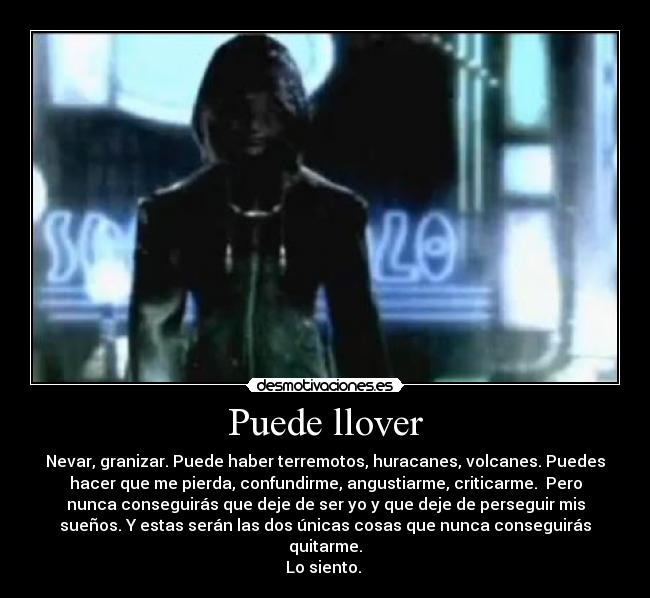Puede llover - Nevar, granizar. Puede haber terremotos, huracanes, volcanes. Puedes
hacer que me pierda, confundirme, angustiarme, criticarme. Pero
nunca conseguirás que deje de ser yo y que deje de perseguir mis
sueños. Y estas serán las dos únicas cosas que nunca conseguirás
quitarme.
Lo siento.