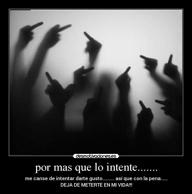 por mas que lo intente....... - me canse de intentar darte gusto.......... así que con la pena......
DEJA DE METERTE EN MI VIDA!!!